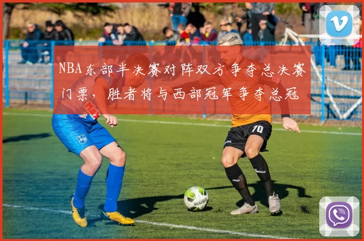 NBA东部半决赛对阵双方争夺总决赛门票,胜者将与西部冠军争夺总冠军