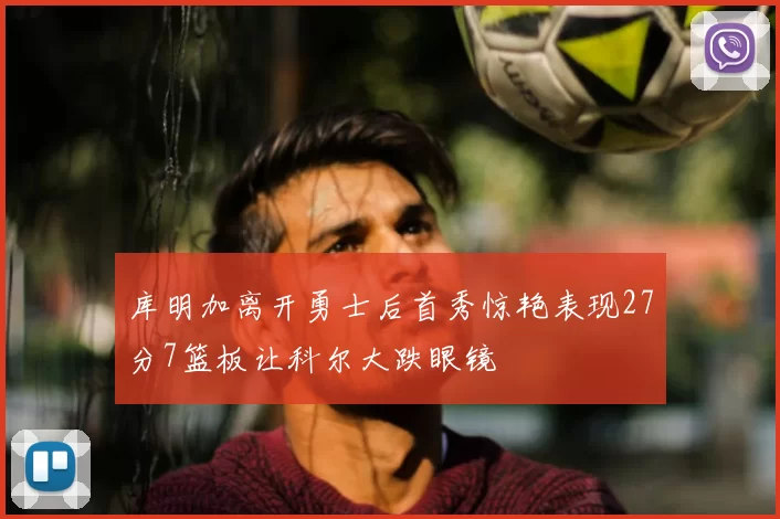 库明加离开勇士后首秀惊艳表现27分7篮板让科尔大跌眼镜