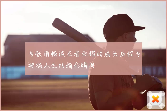 与张丽畅谈王者荣耀的成长历程与游戏人生的精彩瞬间