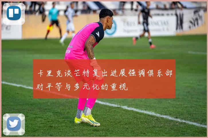 卡里克谈芒特复出进展强调俱乐部对平等与多元化的重视