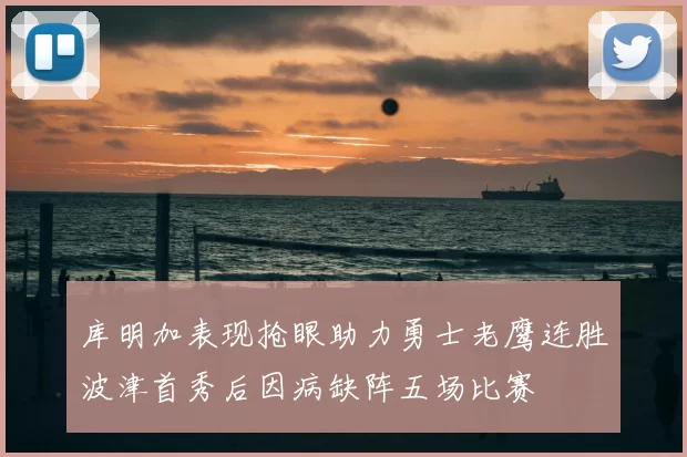 库明加表现抢眼助力勇士老鹰连胜波津首秀后因病缺阵五场比赛