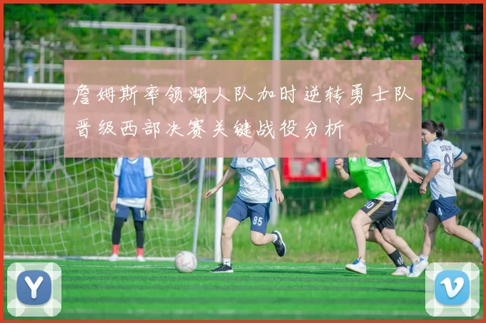 詹姆斯率领湖人队加时逆转勇士队晋级西部决赛关键战役分析