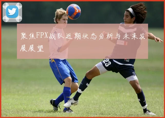聚焦FPX战队近期状态分析与未来发展展望