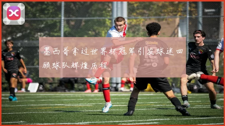 墨西哥拿过世界杯冠军引发球迷回顾球队辉煌历程