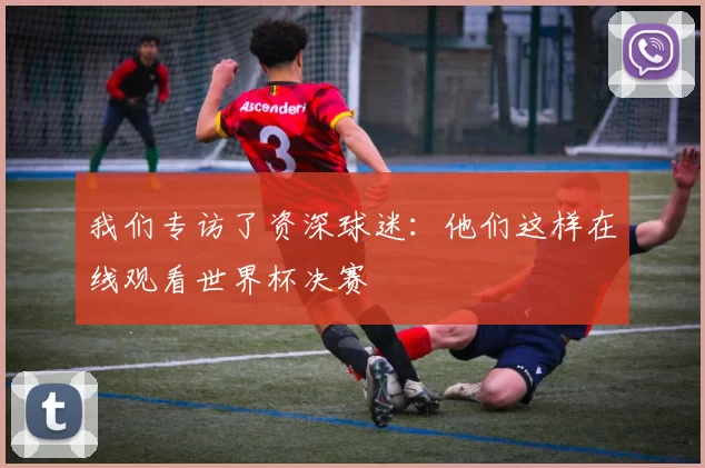我们专访了资深球迷：他们这样在线观看世界杯决赛
