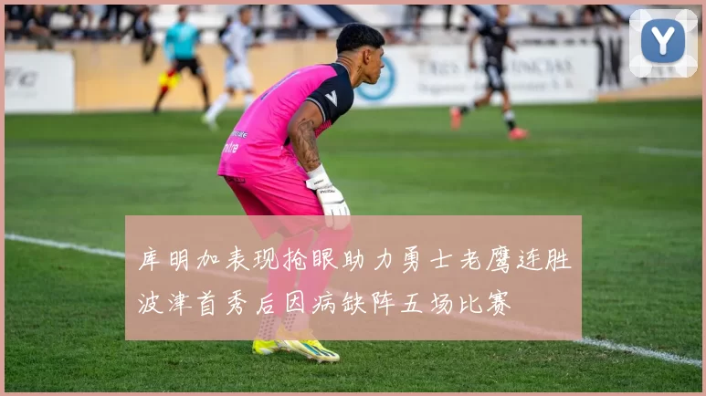 库明加表现抢眼助力勇士老鹰连胜波津首秀后因病缺阵五场比赛