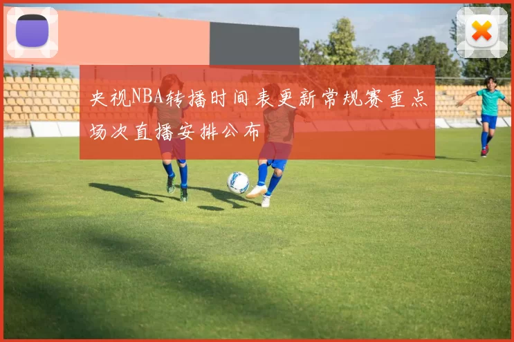 央视NBA转播时间表更新常规赛重点场次直播安排公布