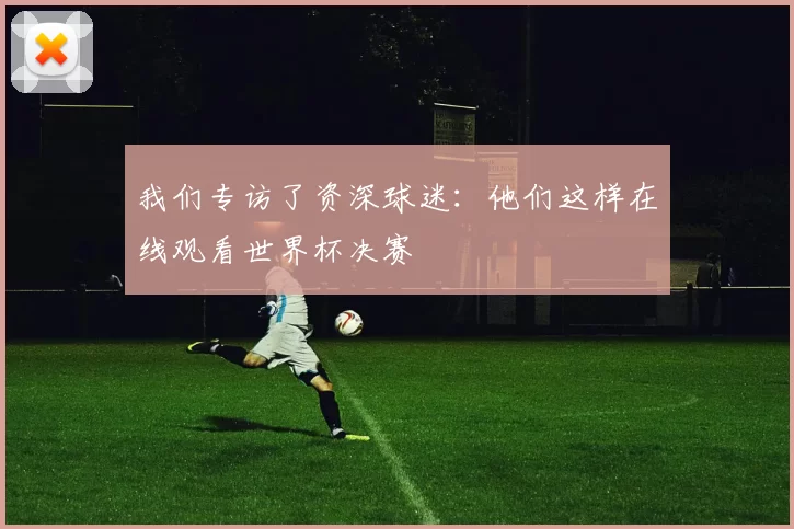 我们专访了资深球迷：他们这样在线观看世界杯决赛