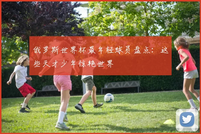 俄罗斯世界杯最年轻球员盘点：这些天才少年惊艳世界