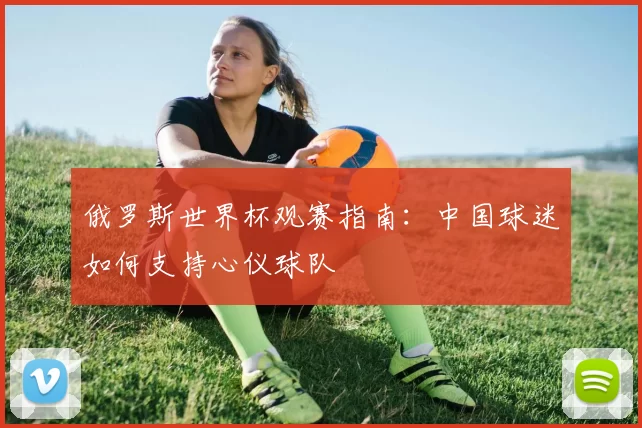 俄罗斯世界杯观赛指南:中国球迷如何支持心仪球队
