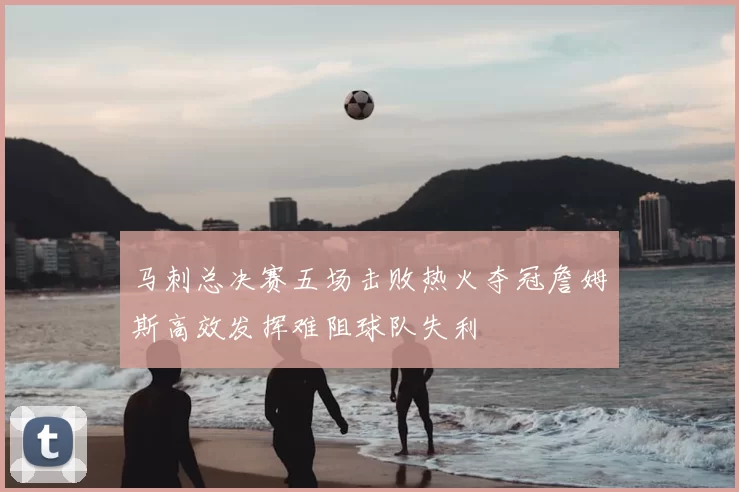 马刺总决赛五场击败热火夺冠詹姆斯高效发挥难阻球队失利