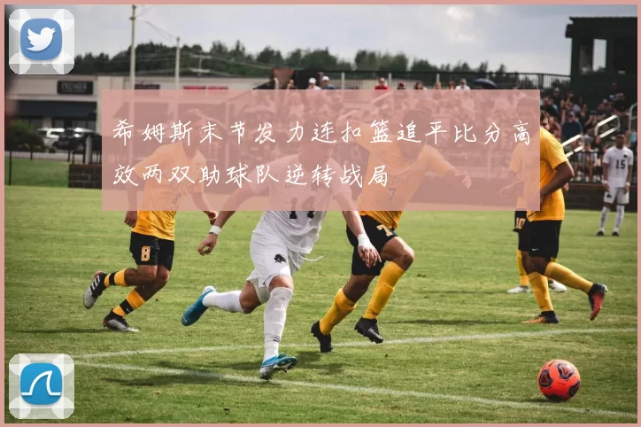 希姆斯末节发力连扣篮追平比分高效两双助球队逆转战局
