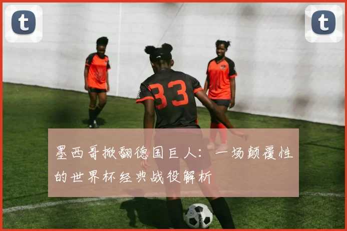 墨西哥掀翻德国巨人：一场颠覆性的世界杯经典战役解析