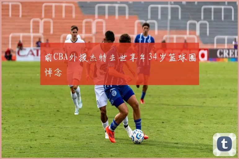 前CBA外援杰特去世享年34岁篮球圈悼念