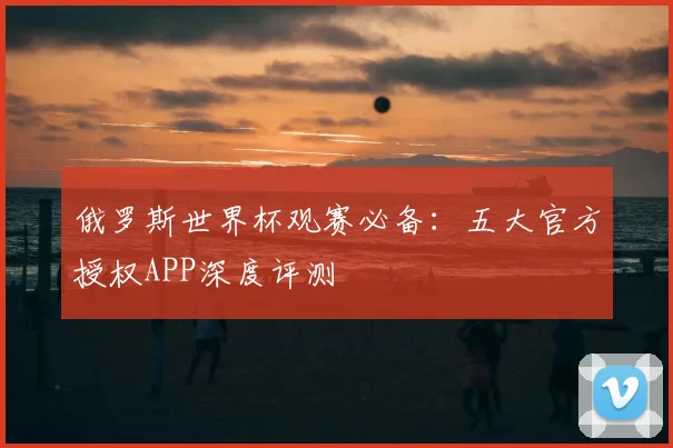 俄罗斯世界杯观赛必备:五大官方授权APP深度评测