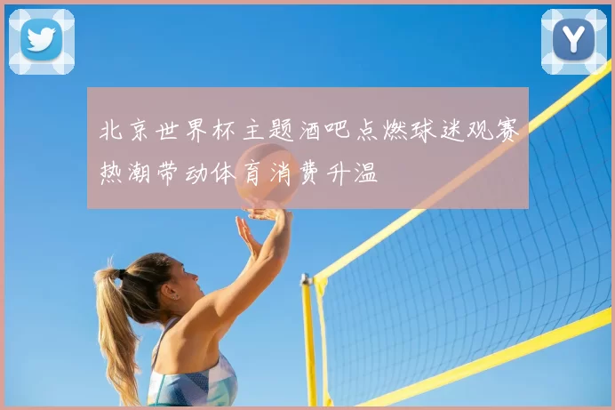北京世界杯主题酒吧点燃球迷观赛热潮带动体育消费升温
