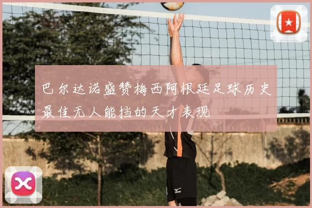 巴尔达诺盛赞梅西阿根廷足球历史最佳无人能挡的天才表现