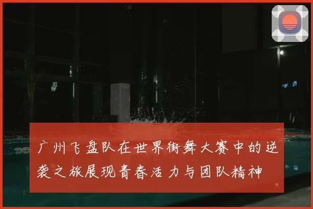 广州飞盘队在世界街舞大赛中的逆袭之旅展现青春活力与团队精神