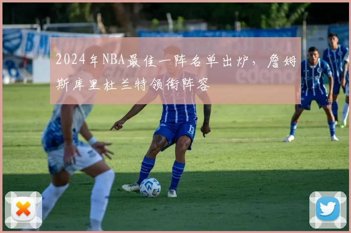2024年NBA最佳一阵名单出炉,詹姆斯库里杜兰特领衔阵容