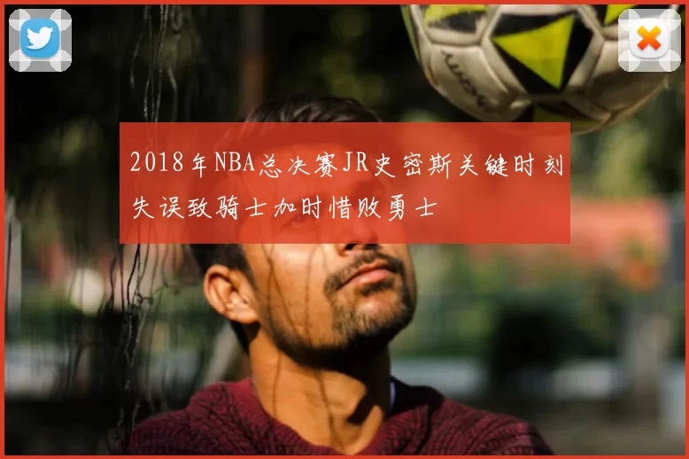 2018年NBA总决赛JR史密斯关键时刻失误致骑士加时惜败勇士