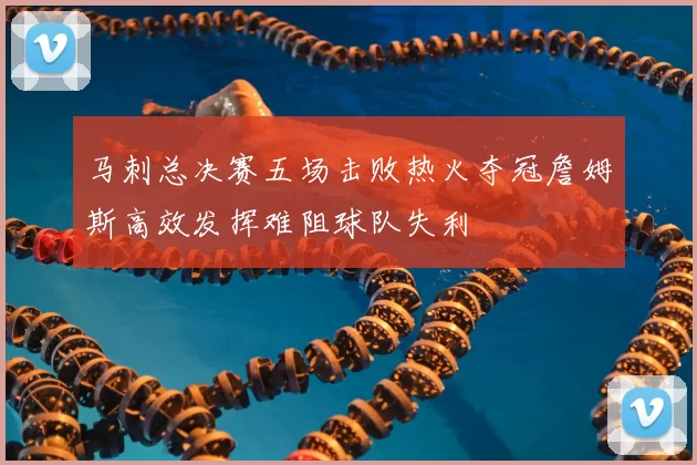 马刺总决赛五场击败热火夺冠詹姆斯高效发挥难阻球队失利