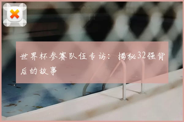 世界杯参赛队伍专访：揭秘32强背后的故事