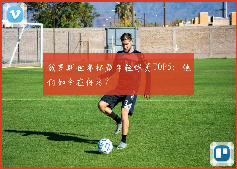 俄罗斯世界杯最年轻球员TOP5：他们如今在何方？