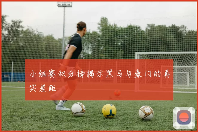 小组赛积分榜揭示黑马与豪门的真实差距
