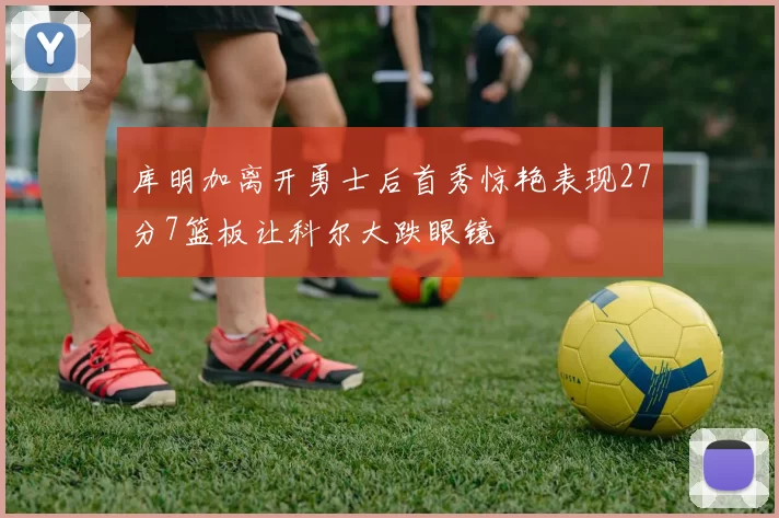 库明加离开勇士后首秀惊艳表现27分7篮板让科尔大跌眼镜