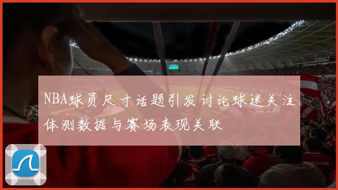 NBA球员尺寸话题引发讨论球迷关注体测数据与赛场表现关联