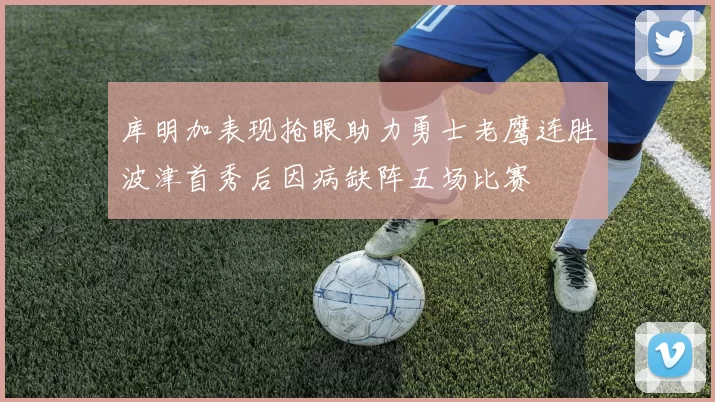 库明加表现抢眼助力勇士老鹰连胜波津首秀后因病缺阵五场比赛