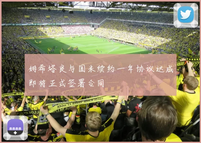 姆希塔良与国米续约一年协议达成即将正式签署合同