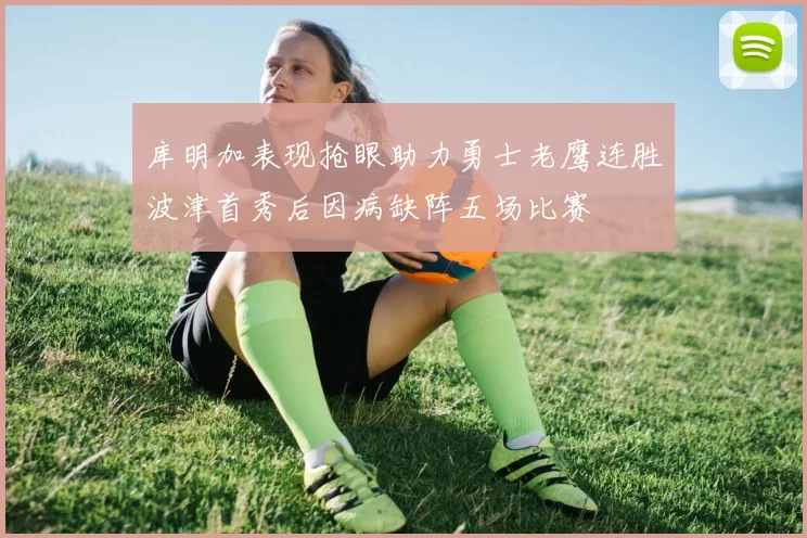 库明加表现抢眼助力勇士老鹰连胜波津首秀后因病缺阵五场比赛