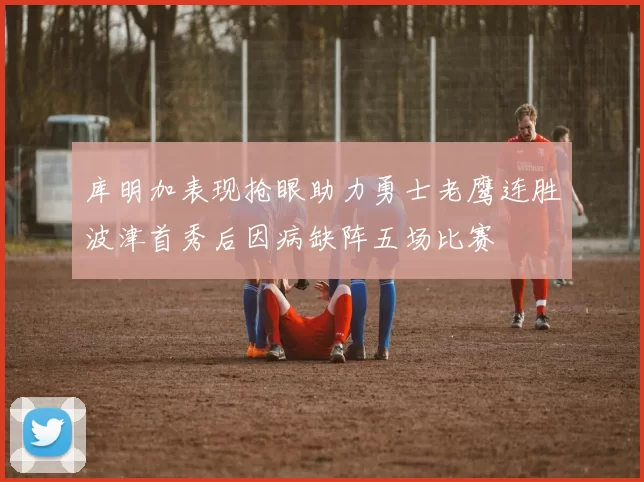 库明加表现抢眼助力勇士老鹰连胜波津首秀后因病缺阵五场比赛