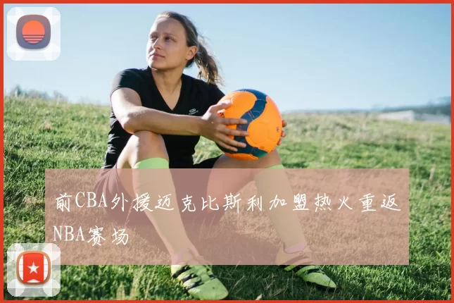 前CBA外援迈克比斯利加盟热火重返NBA赛场