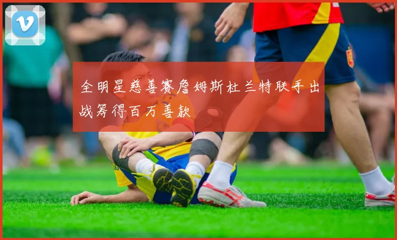 全明星慈善赛詹姆斯杜兰特联手出战筹得百万善款
