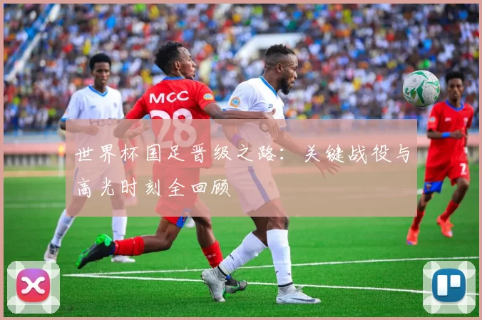 世界杯国足晋级之路:关键战役与高光时刻全回顾