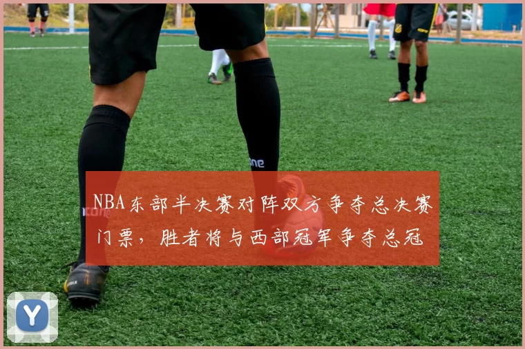 NBA东部半决赛对阵双方争夺总决赛门票,胜者将与西部冠军争夺总冠军