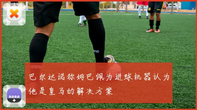 巴尔达诺称姆巴佩为进球机器认为他是皇马的解决方案