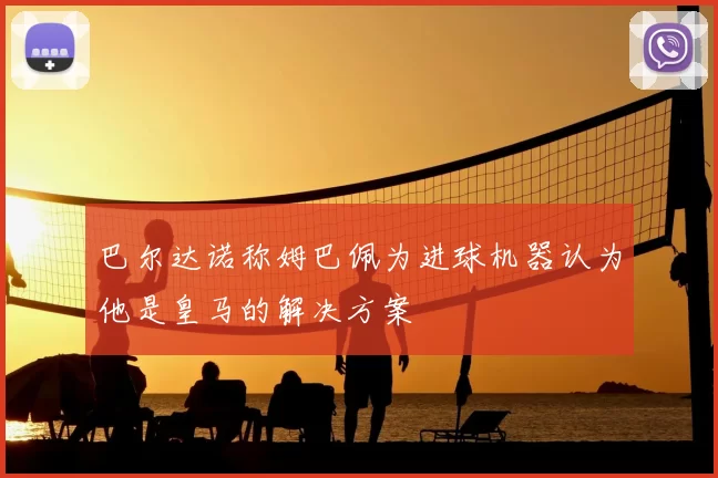 巴尔达诺称姆巴佩为进球机器认为他是皇马的解决方案