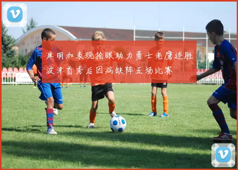 库明加表现抢眼助力勇士老鹰连胜波津首秀后因病缺阵五场比赛