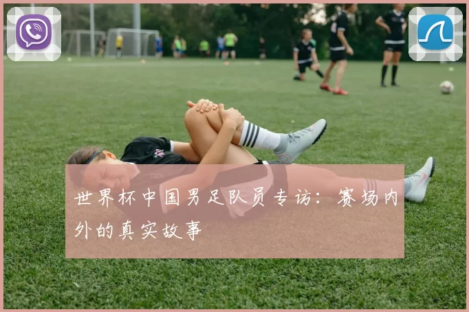 世界杯中国男足队员专访：赛场内外的真实故事