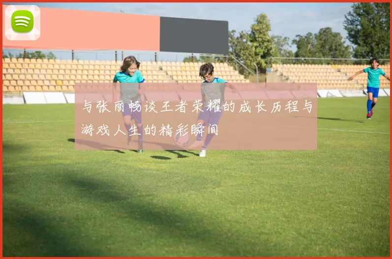 与张丽畅谈王者荣耀的成长历程与游戏人生的精彩瞬间