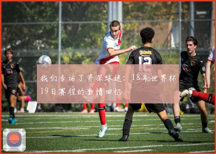 我们专访了资深球迷:18年世界杯19日赛程的激情回忆