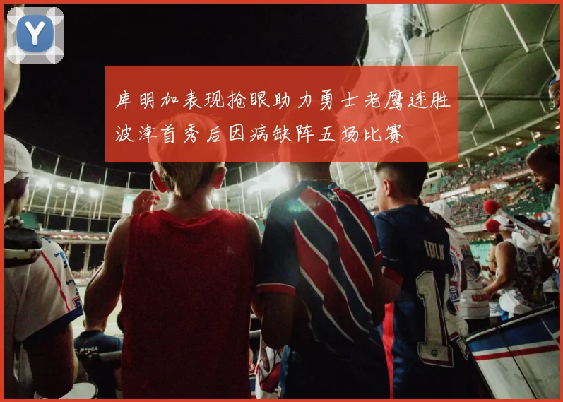 库明加表现抢眼助力勇士老鹰连胜波津首秀后因病缺阵五场比赛