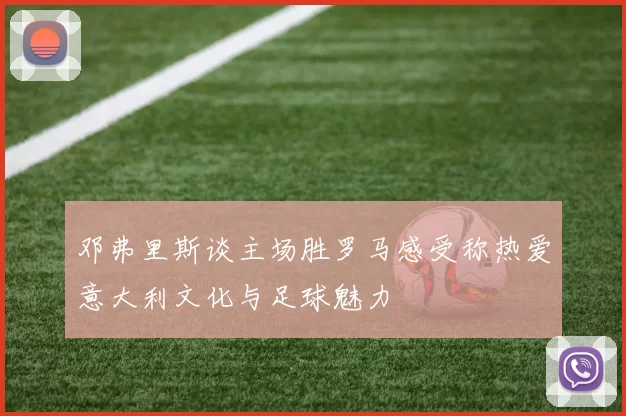 邓弗里斯谈主场胜罗马感受称热爱意大利文化与足球魅力