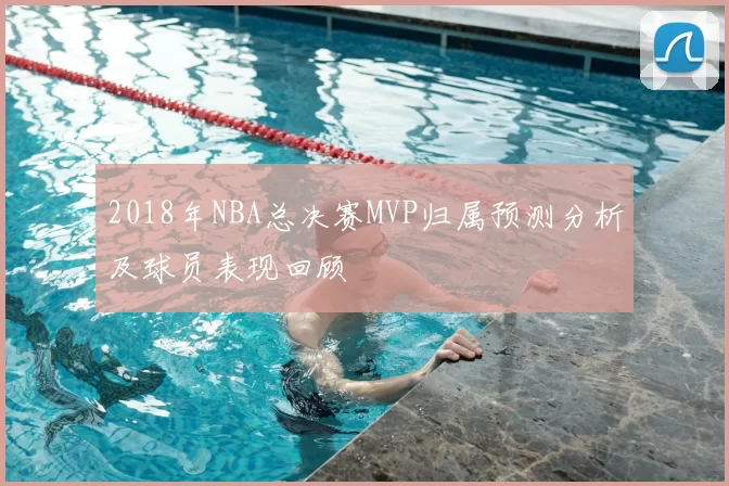 2018年NBA总决赛MVP归属预测分析及球员表现回顾