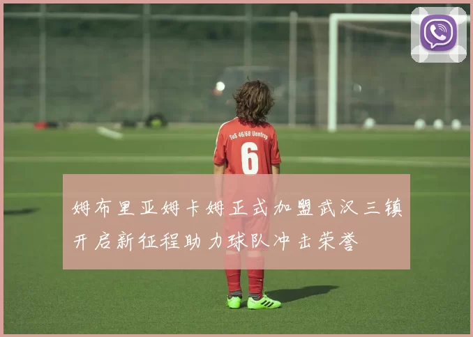 姆布里亚姆卡姆正式加盟武汉三镇开启新征程助力球队冲击荣誉