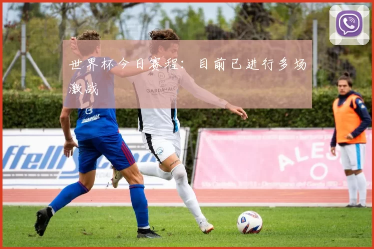 世界杯今日赛程:目前已进行多场激战