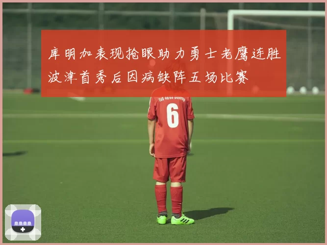 库明加表现抢眼助力勇士老鹰连胜波津首秀后因病缺阵五场比赛